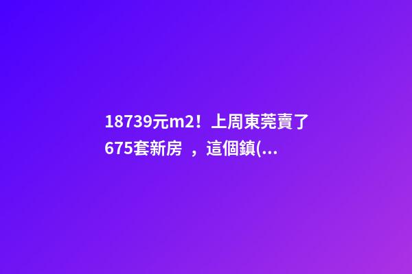 18739元/m2！上周東莞賣了675套新房，這個鎮(zhèn)房價突破3萬/m2！